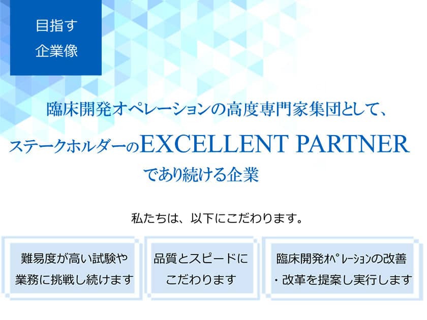 目指す企業像　臨床開発オペレーションの高度専門家集団として、ステークホルダーのEXCELLENT PARTNERであり続ける企業です。　私たちは、以下にこだわります。　難易度が高い試験や業務に挑戦し続けます。品質とスピードにこだわります。臨床開発オペレーションの改善・改革を提案し実行します。